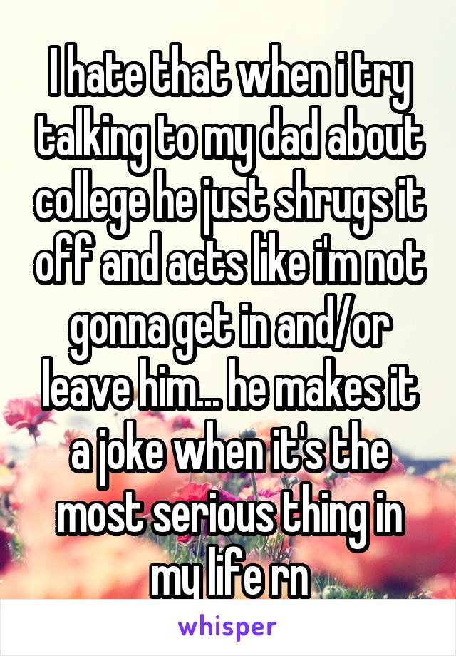 I hate that when i try talking to my dad about college he just shrugs it off and acts like i'm not gonna get in and/or leave him... he makes it a joke when it's the most serious thing in my life rn