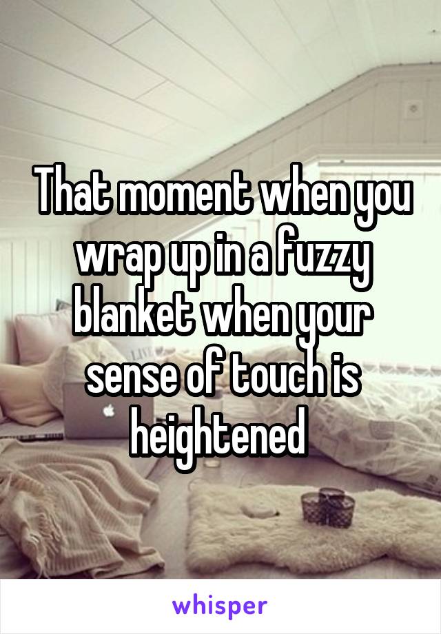 That moment when you wrap up in a fuzzy blanket when your sense of touch is heightened 