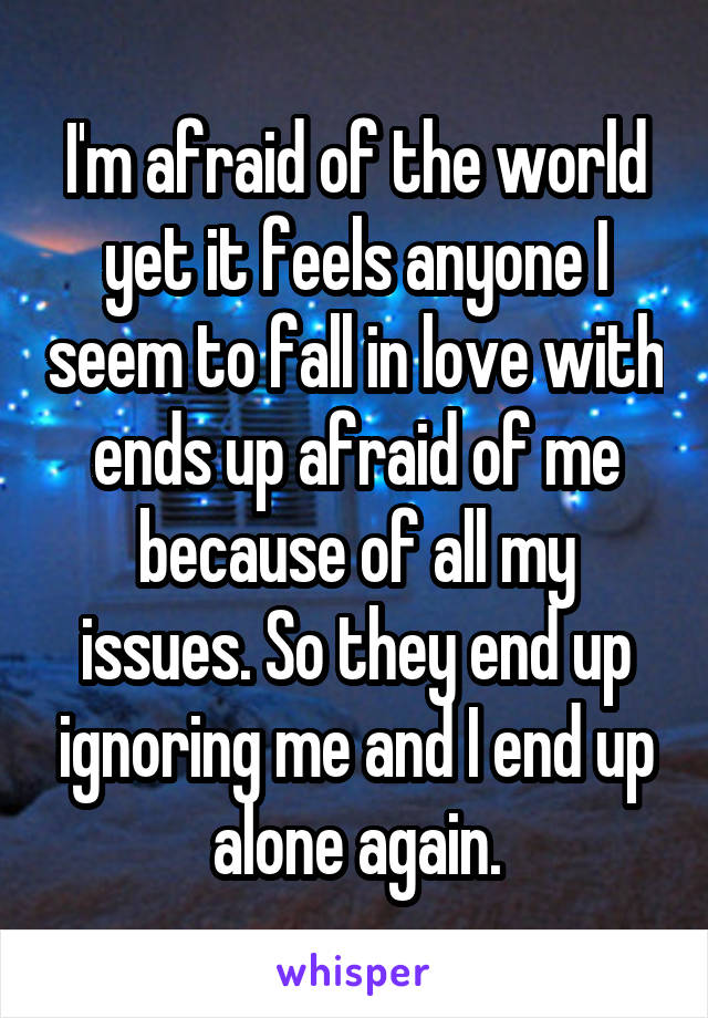 I'm afraid of the world yet it feels anyone I seem to fall in love with ends up afraid of me because of all my issues. So they end up ignoring me and I end up alone again.