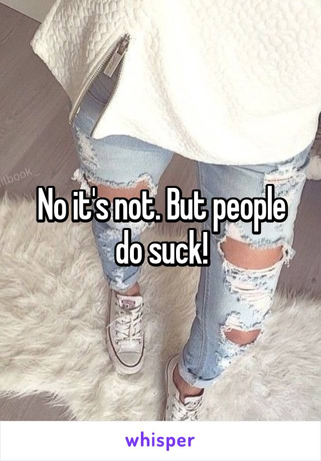 No it's not. But people do suck!