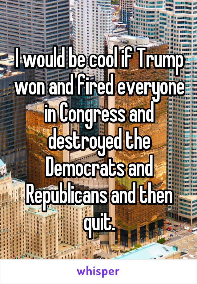 I would be cool if Trump won and fired everyone in Congress and destroyed the Democrats and Republicans and then quit.