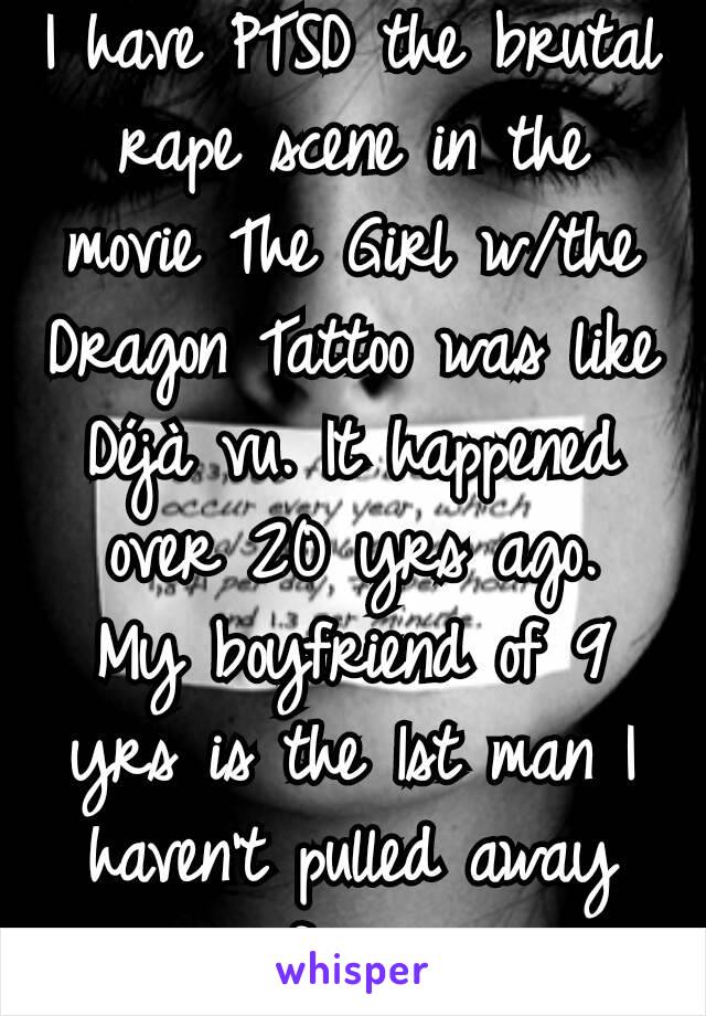 I have PTSD the brutal rape scene in the movie The Girl w/the Dragon Tattoo was like Déjà vu. It happened over 20 yrs ago.
My boyfriend of 9 yrs is the 1st man I haven't pulled away from.