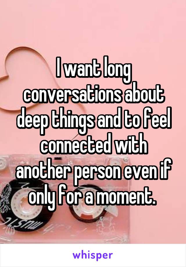 I want long conversations about deep things and to feel connected with another person even if only for a moment. 