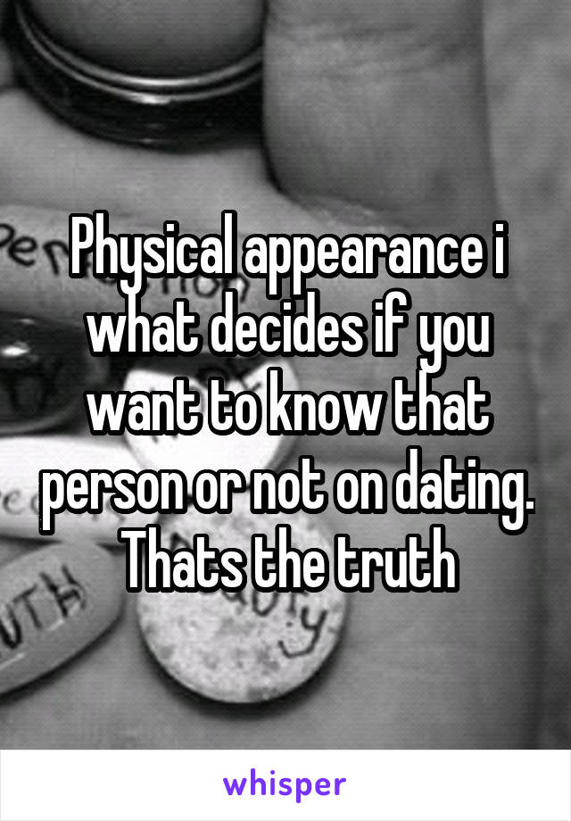 Physical appearance i what decides if you want to know that person or not on dating. Thats the truth