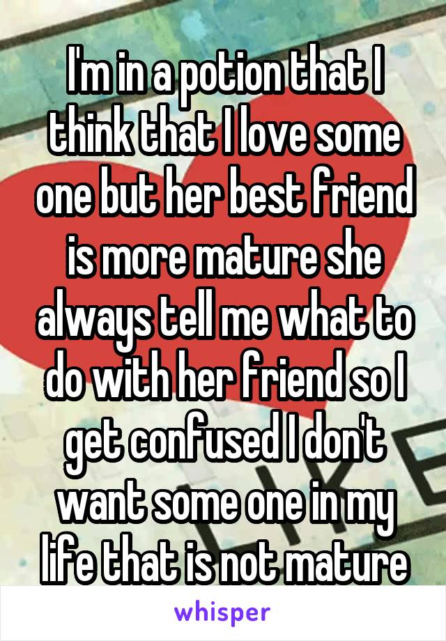 I'm in a potion that I think that I love some one but her best friend is more mature she always tell me what to do with her friend so I get confused I don't want some one in my life that is not mature