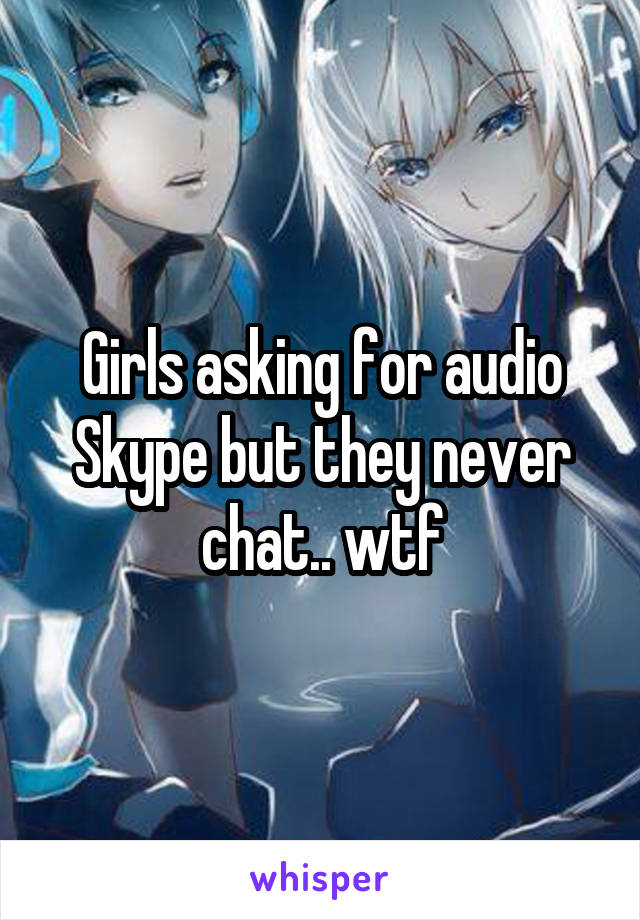 Girls asking for audio Skype but they never chat.. wtf