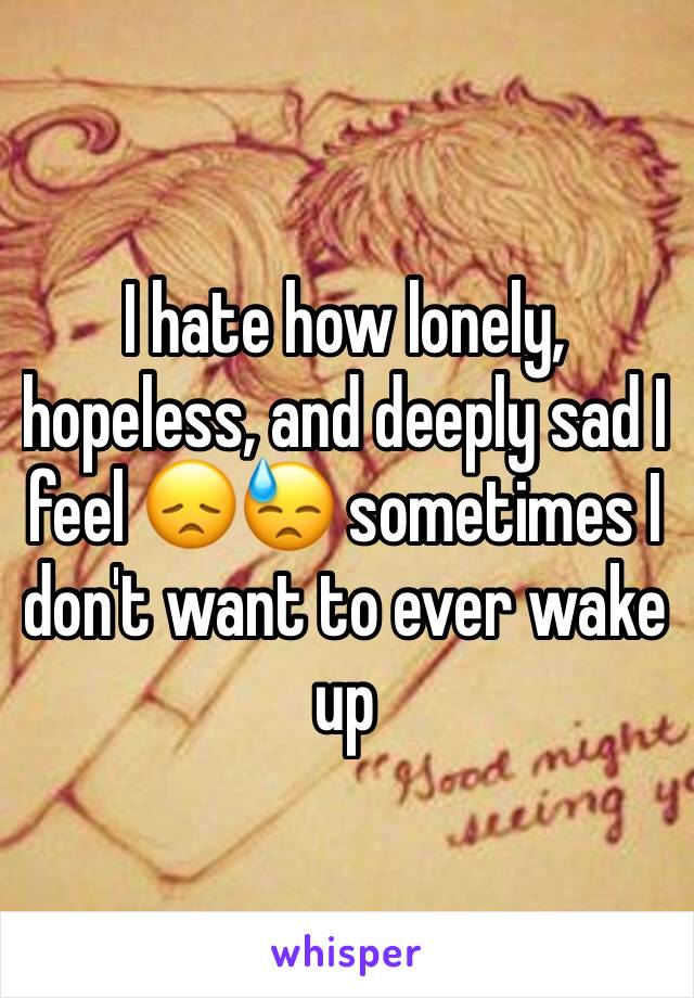 I hate how lonely, hopeless, and deeply sad I feel 😞😓 sometimes I don't want to ever wake up