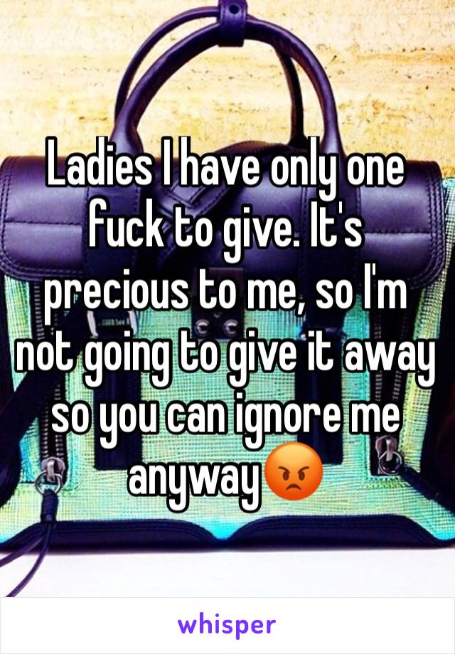 Ladies I have only one fuck to give. It's precious to me, so I'm not going to give it away so you can ignore me anyway😡