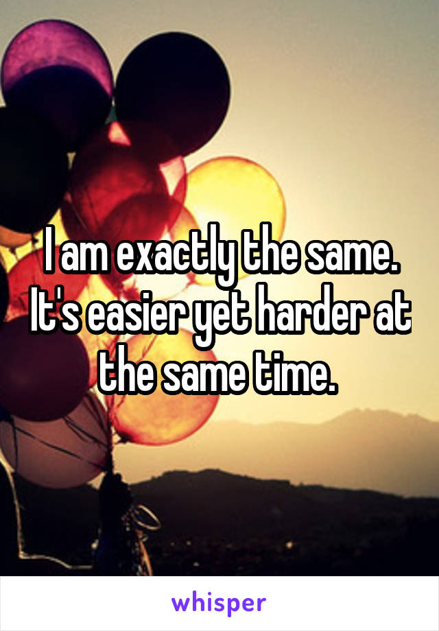 I am exactly the same. It's easier yet harder at the same time. 