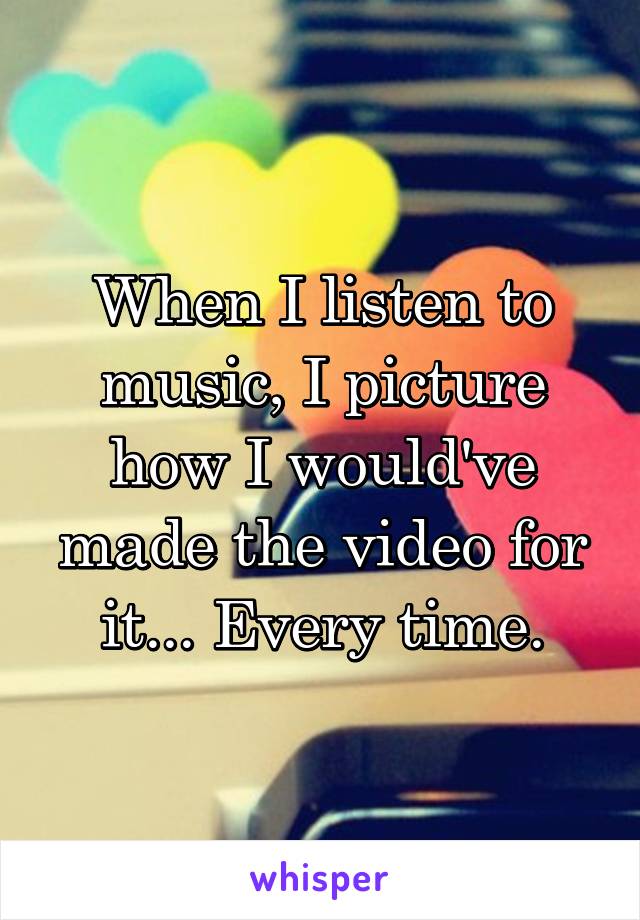 When I listen to music, I picture how I would've made the video for it... Every time.