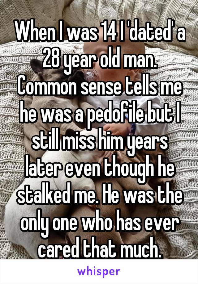 When I was 14 I 'dated' a 28 year old man. Common sense tells me he was a pedofile but I still miss him years later even though he stalked me. He was the only one who has ever cared that much.