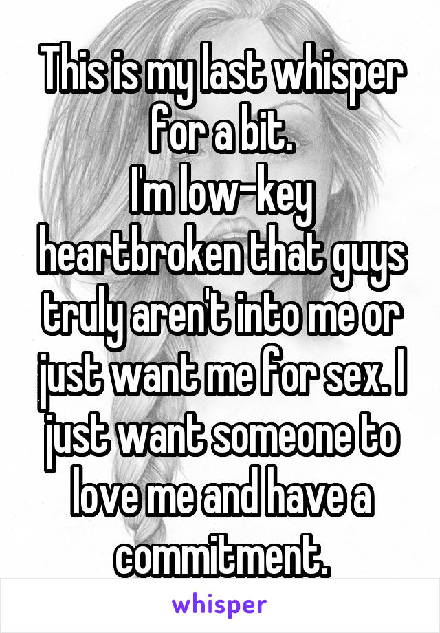 This is my last whisper for a bit.
I'm low-key heartbroken that guys truly aren't into me or just want me for sex. I just want someone to love me and have a commitment.