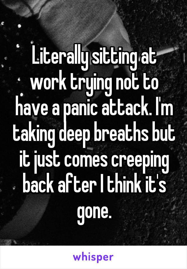 Literally sitting at work trying not to have a panic attack. I'm taking deep breaths but it just comes creeping back after I think it's gone.