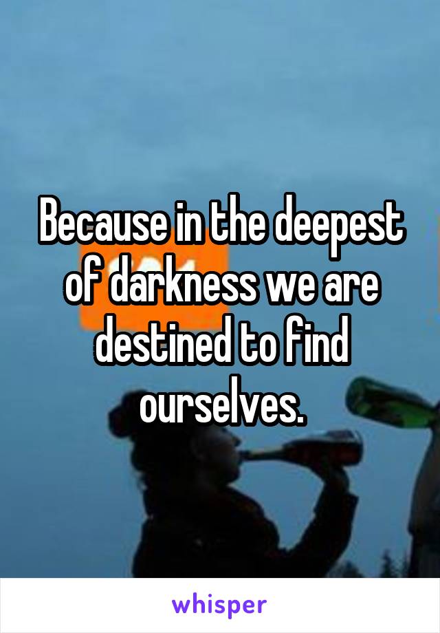 Because in the deepest of darkness we are destined to find ourselves.