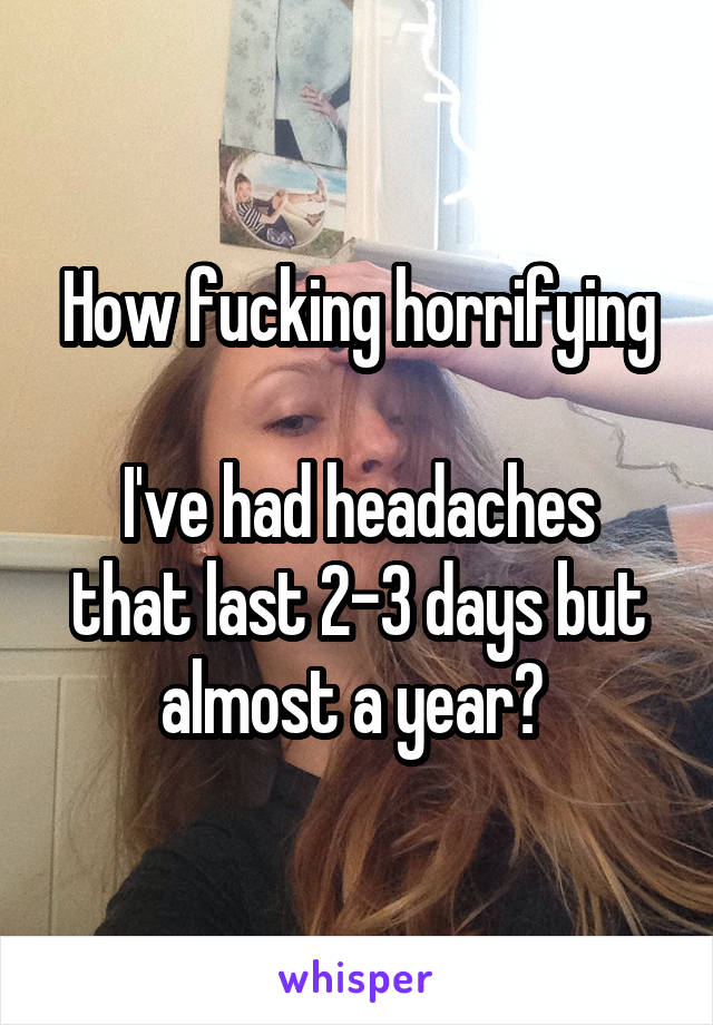 How fucking horrifying

I've had headaches that last 2-3 days but almost a year? 