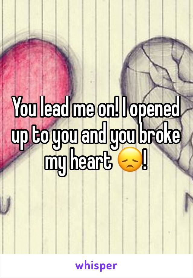 You lead me on! I opened up to you and you broke my heart 😞!