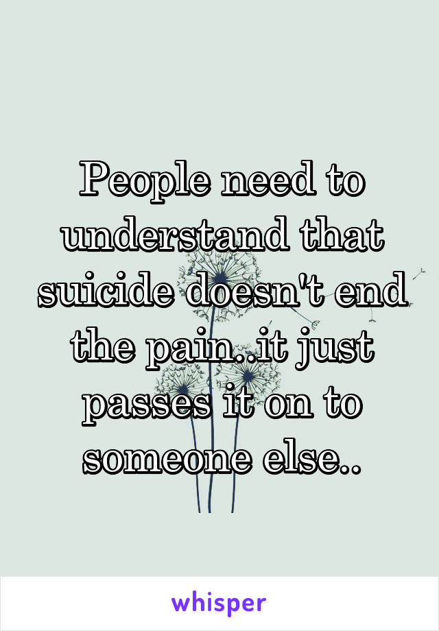 People need to understand that suicide doesn't end the pain..it just passes it on to someone else..