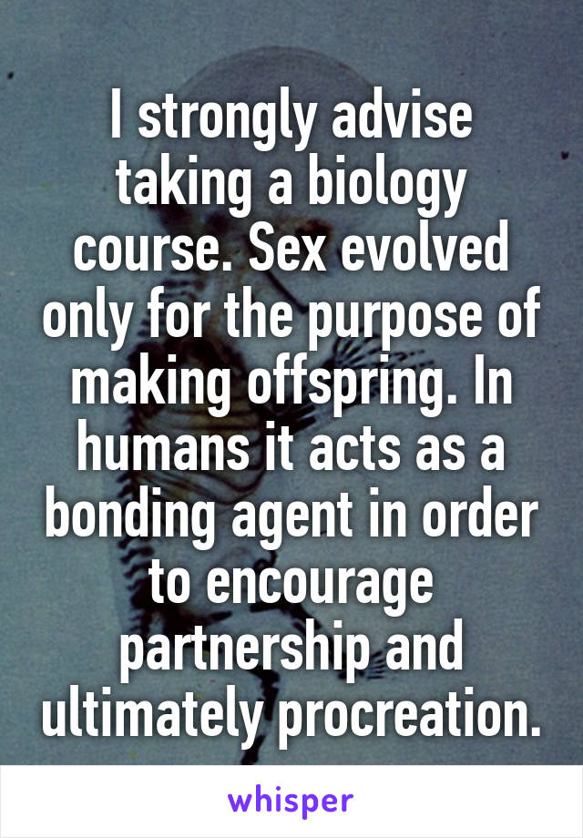 I strongly advise taking a biology course. Sex evolved only for the purpose of making offspring. In humans it acts as a bonding agent in order to encourage partnership and ultimately procreation.