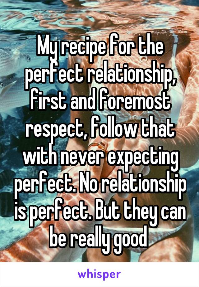 My recipe for the perfect relationship, first and foremost respect, follow that with never expecting perfect. No relationship is perfect. But they can be really good 