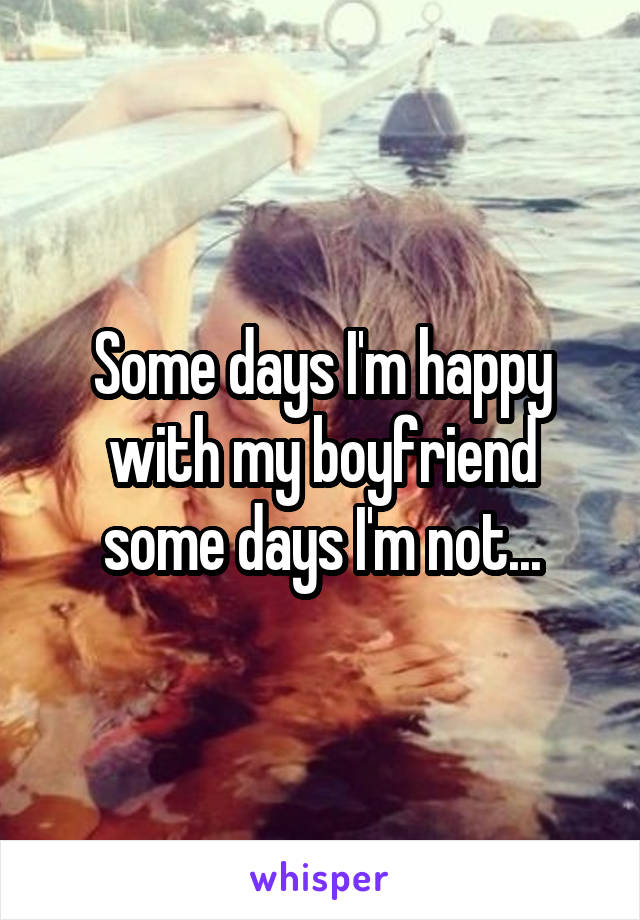 Some days I'm happy with my boyfriend some days I'm not...