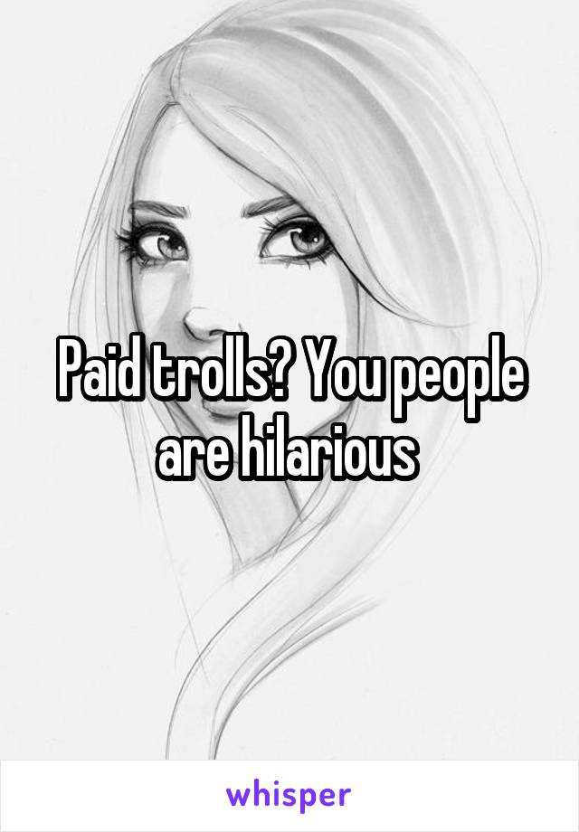 Paid trolls? You people are hilarious 