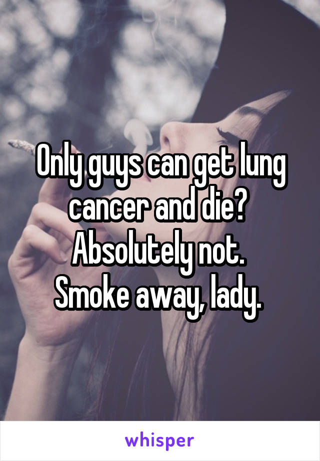Only guys can get lung cancer and die? 
Absolutely not. 
Smoke away, lady. 
