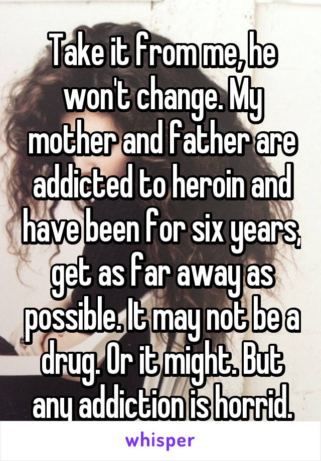 Take it from me, he won't change. My mother and father are addicted to heroin and have been for six years, get as far away as possible. It may not be a drug. Or it might. But any addiction is horrid.