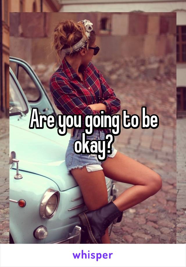 Are you going to be okay?