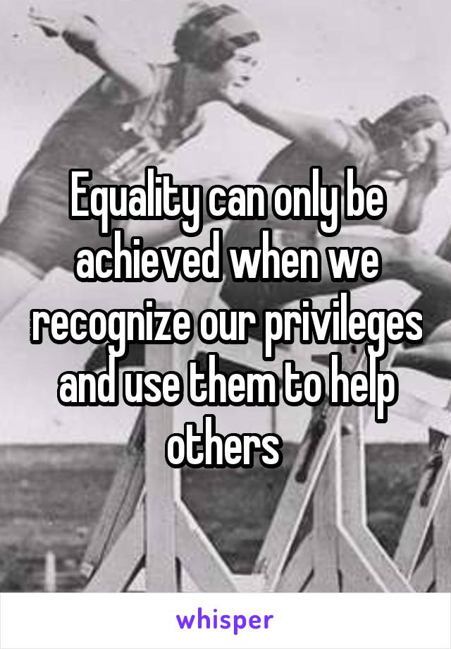 Equality can only be achieved when we recognize our privileges and use them to help others 