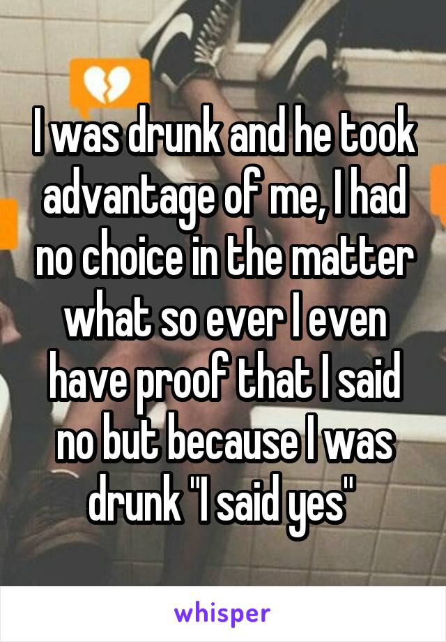 I was drunk and he took advantage of me, I had no choice in the matter what so ever I even have proof that I said no but because I was drunk "I said yes" 