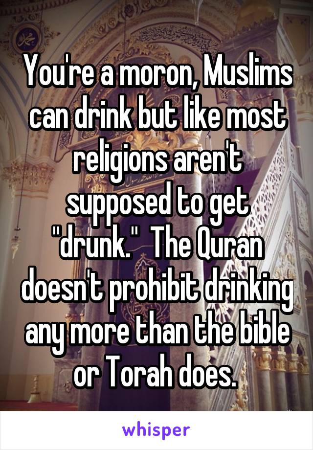 You're a moron, Muslims can drink but like most religions aren't supposed to get "drunk."  The Quran doesn't prohibit drinking any more than the bible or Torah does. 