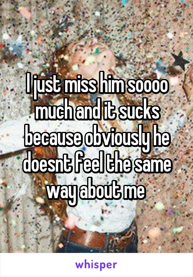 I just miss him soooo much and it sucks because obviously he doesnt feel the same way about me 