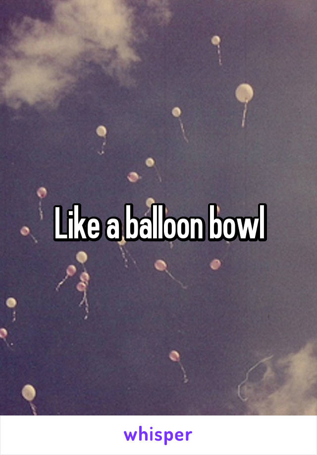 Like a balloon bowl