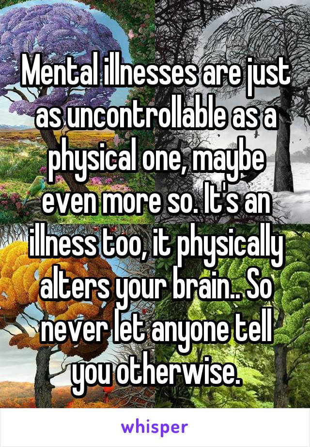 Mental illnesses are just as uncontrollable as a physical one, maybe even more so. It's an illness too, it physically alters your brain.. So never let anyone tell you otherwise.