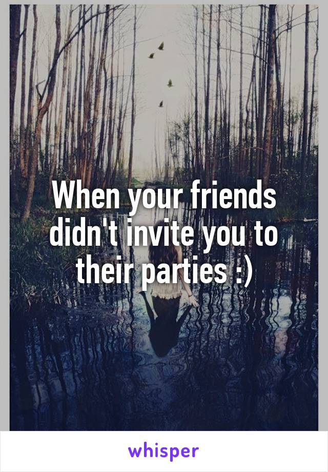 When your friends didn't invite you to their parties :)