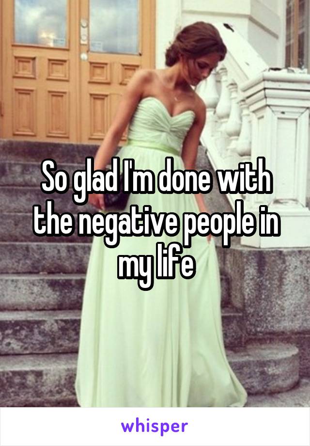 So glad I'm done with the negative people in my life