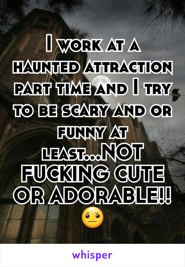 I work at a haunted attraction part time and I try to be scary and or funny at least...NOT FUCKING CUTE OR ADORABLE!! 😐