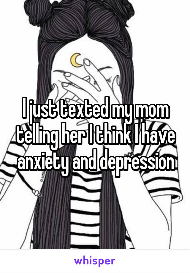 I just texted my mom telling her I think I have anxiety and depression