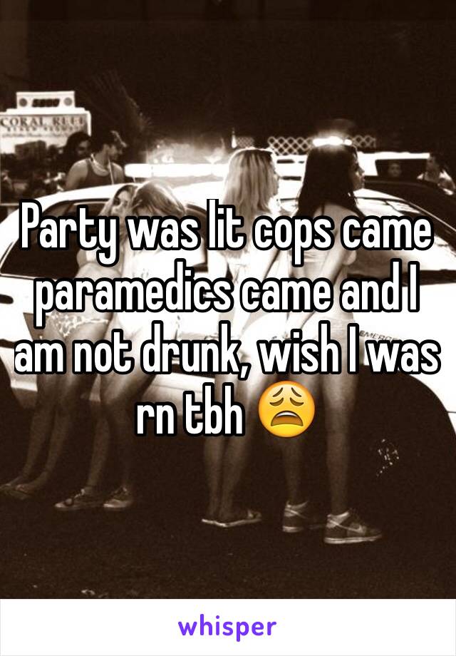 Party was lit cops came paramedics came and I am not drunk, wish I was rn tbh 😩