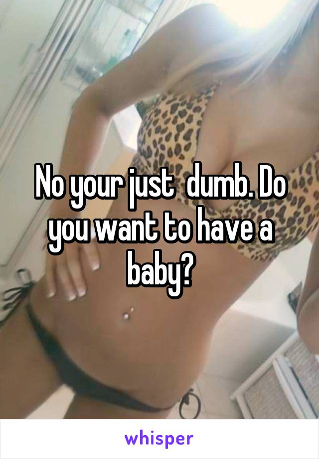 No your just  dumb. Do you want to have a baby?