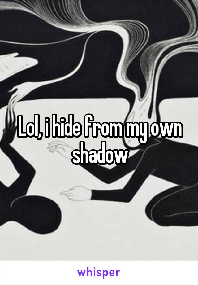 Lol, i hide from my own shadow