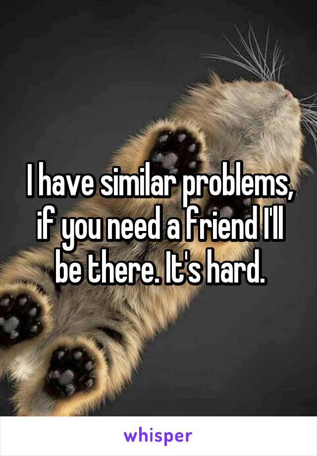 I have similar problems, if you need a friend I'll be there. It's hard.