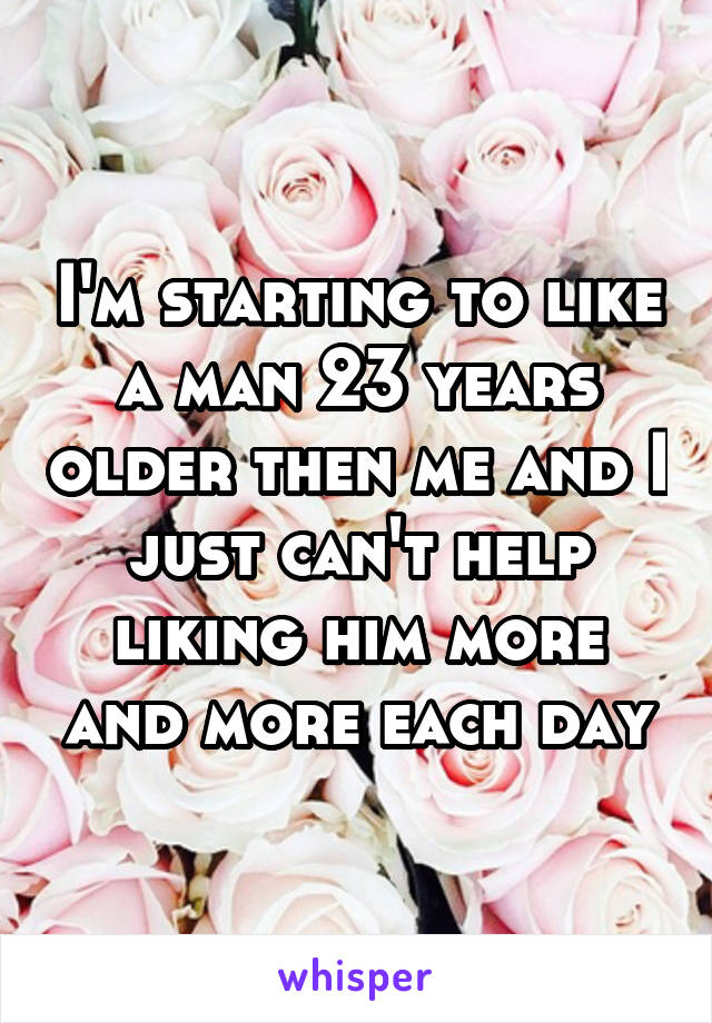 I'm starting to like a man 23 years older then me and I just can't help liking him more and more each day