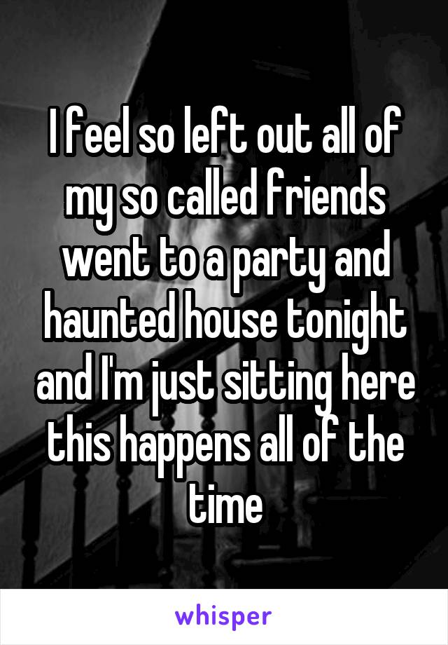 I feel so left out all of my so called friends went to a party and haunted house tonight and I'm just sitting here this happens all of the time