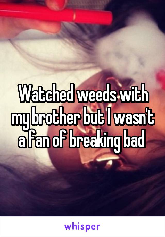 Watched weeds with my brother but I wasn't a fan of breaking bad 
