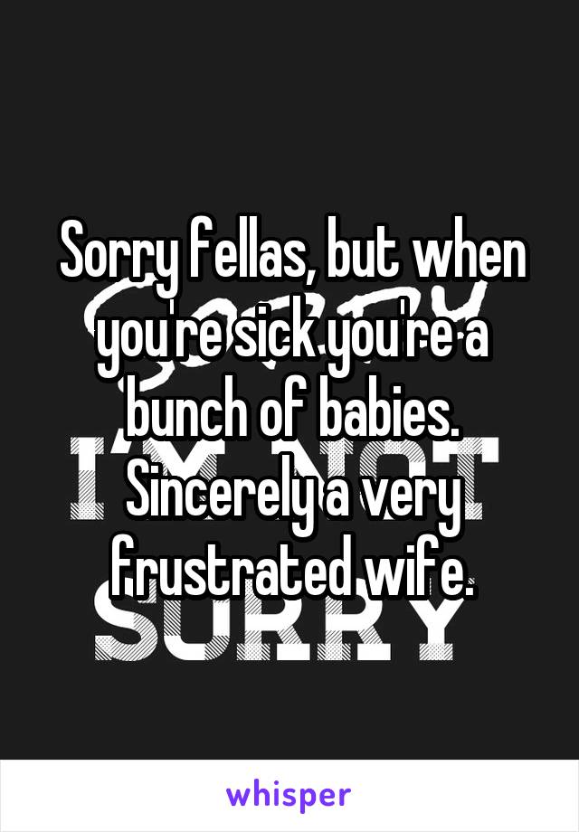 Sorry fellas, but when you're sick you're a bunch of babies. Sincerely a very frustrated wife.
