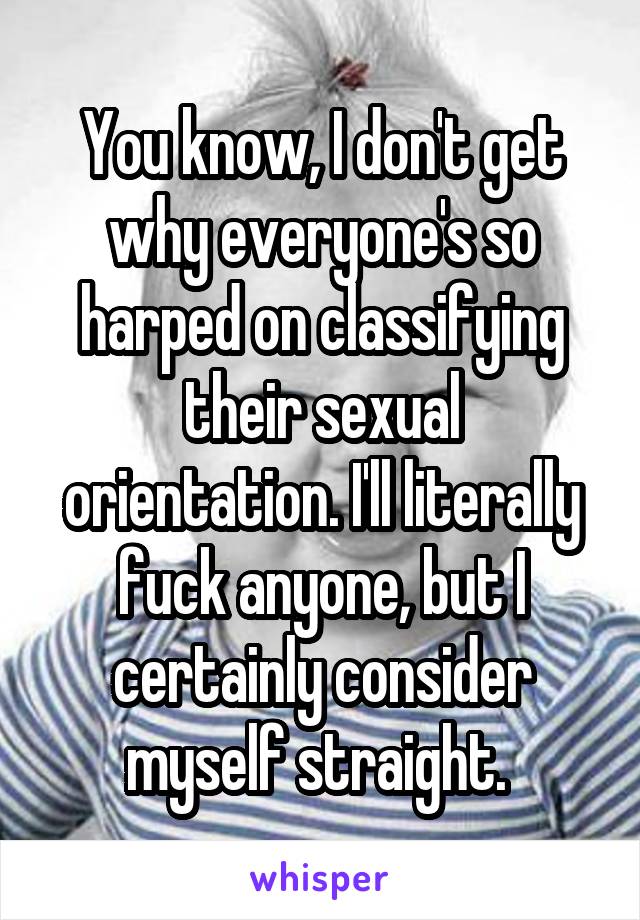 You know, I don't get why everyone's so harped on classifying their sexual orientation. I'll literally fuck anyone, but I certainly consider myself straight. 