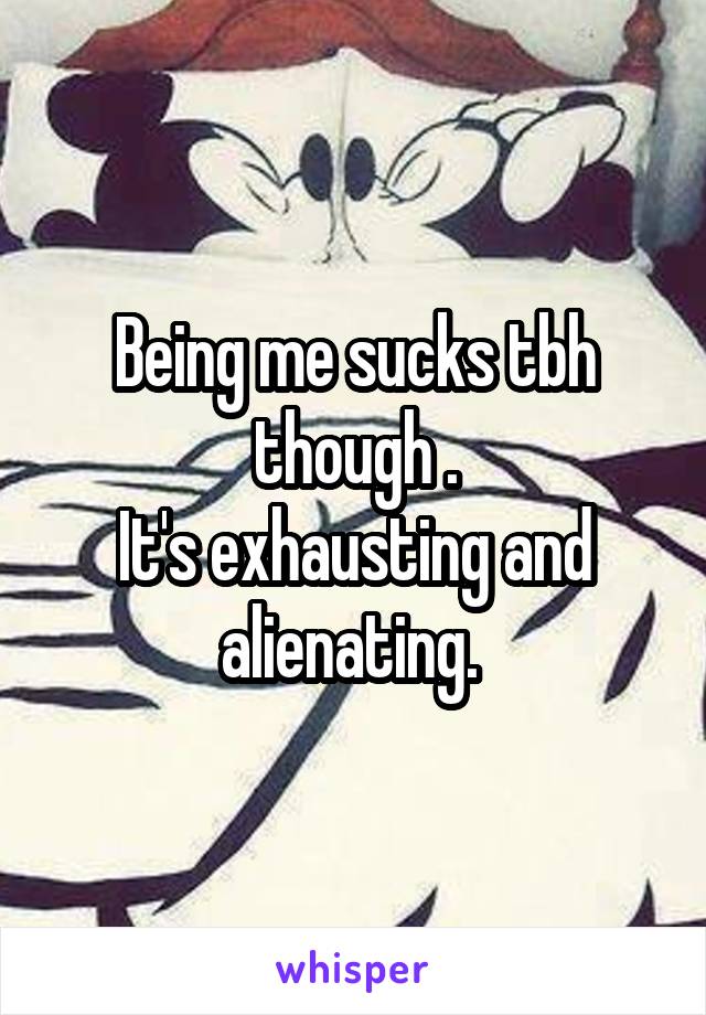 Being me sucks tbh though .
It's exhausting and alienating. 