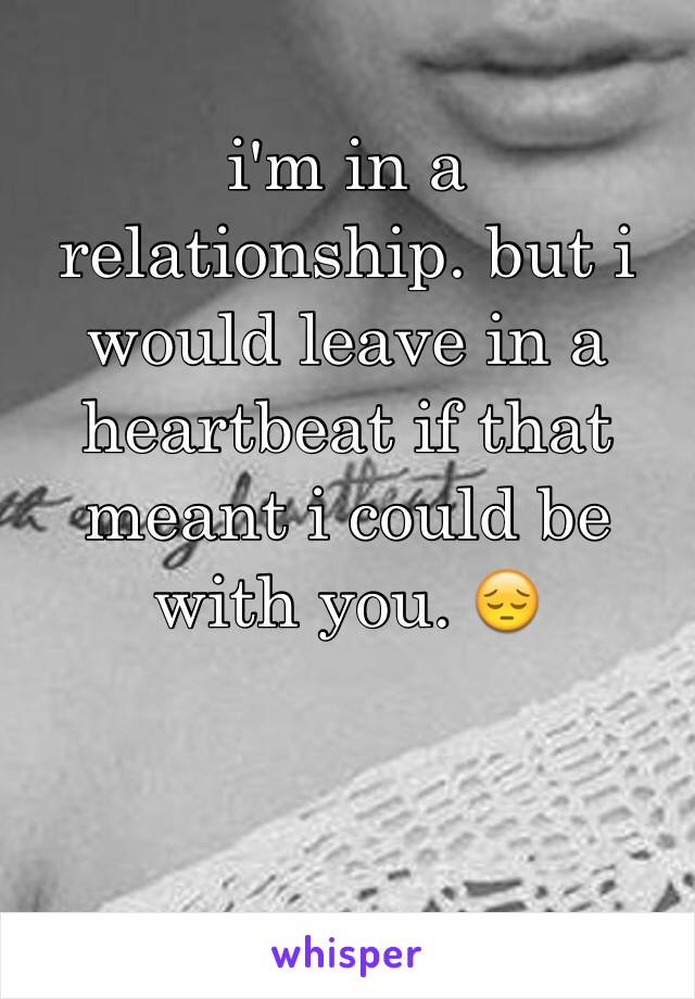 i'm in a relationship. but i would leave in a heartbeat if that meant i could be with you. 😔