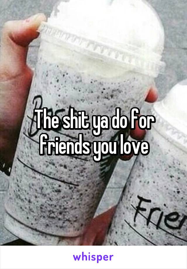 The shit ya do for friends you love